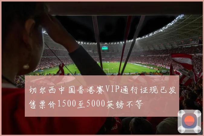 切尔西中国香港赛VIP通行证现已发售票价1500至5000英镑不等