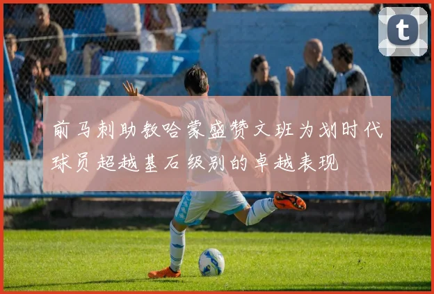 前马刺助教哈蒙盛赞文班为划时代球员超越基石级别的卓越表现