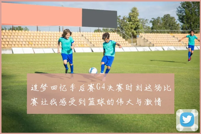 追梦回忆季后赛G4决赛时刻这场比赛让我感受到篮球的伟大与激情