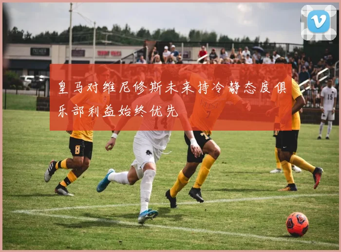 皇马对维尼修斯未来持冷静态度俱乐部利益始终优先