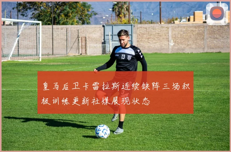 皇马后卫卡雷拉斯连续缺阵三场积极训练更新社媒展现状态