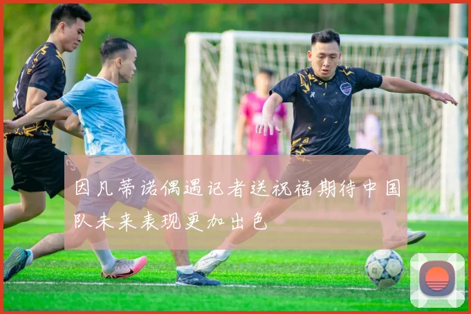 因凡蒂诺偶遇记者送祝福期待中国队未来表现更加出色