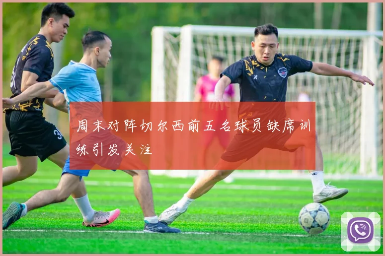 周末对阵切尔西前五名球员缺席训练引发关注