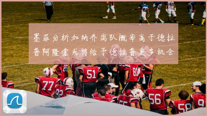 墨菲分析加纳乔离队概率高于德拉普阿隆索或将给予德拉普更多机会