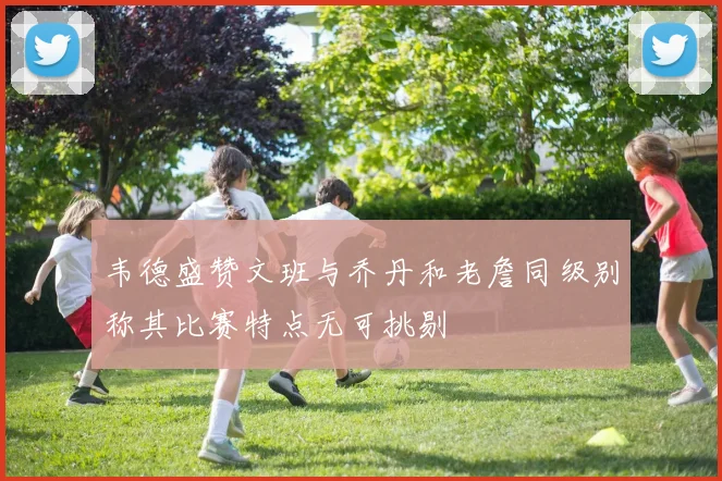韦德盛赞文班与乔丹和老詹同级别称其比赛特点无可挑剔