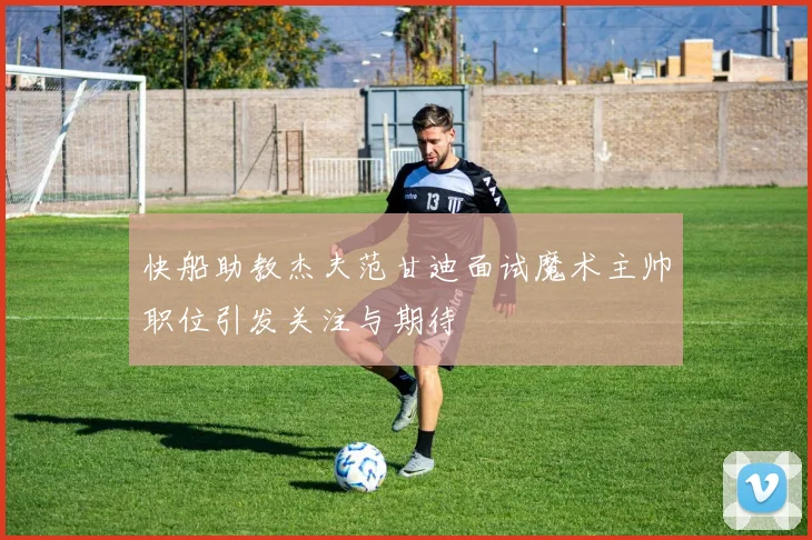 快船助教杰夫范甘迪面试魔术主帅职位引发关注与期待