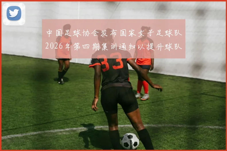 中国足球协会发布国家女子足球队2026年第四期集训通知以提升球队实力和备战水平
